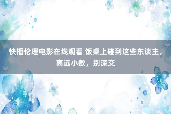 快播伦理电影在线观看 饭桌上碰到这些东谈主，离远小数，别深交