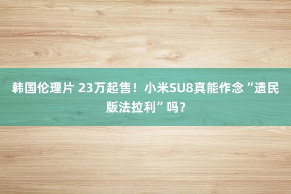 韩国伦理片 23万起售！小米SU8真能作念“遗民版法拉利”吗？