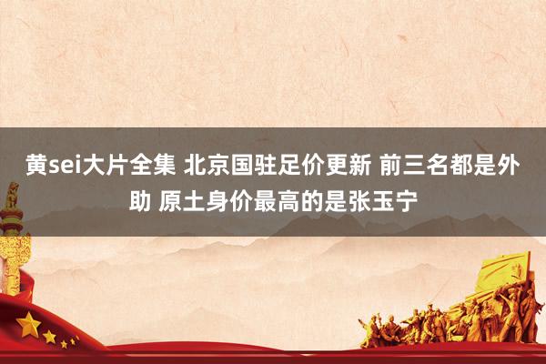 黄sei大片全集 北京国驻足价更新 前三名都是外助 原土身价最高的是张玉宁