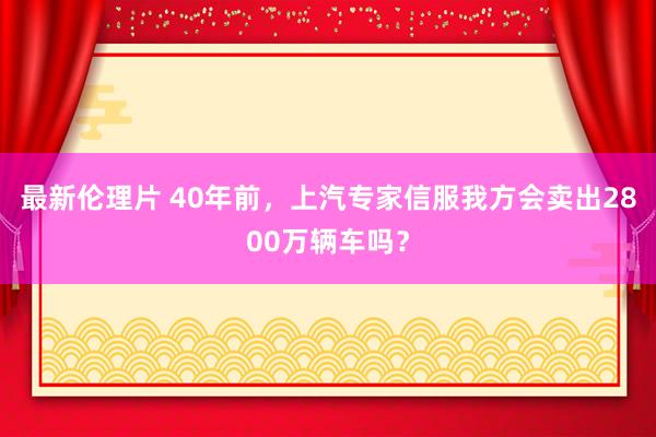 最新伦理片 40年前，上汽专家信服我方会卖出2800万辆车吗？