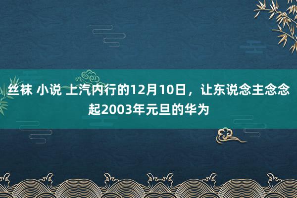 丝袜 小说 上汽内行的12月10日，让东说念主念念起2003年元旦的华为