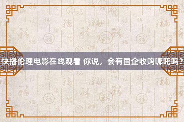 快播伦理电影在线观看 你说，会有国企收购哪吒吗？