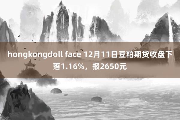 hongkongdoll face 12月11日豆粕期货收盘下落1.16%，报2650元