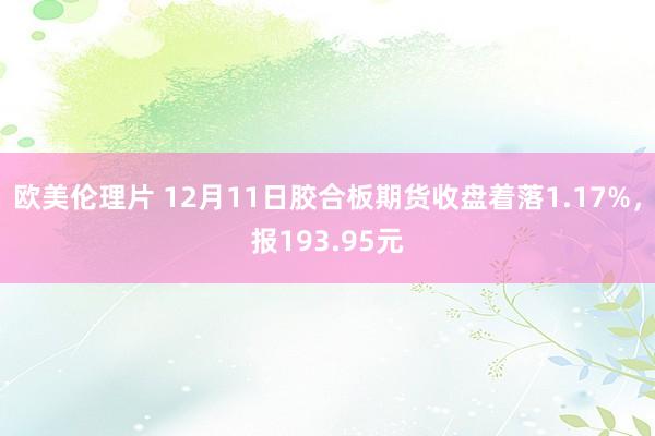 欧美伦理片 12月11日胶合板期货收盘着落1.17%，报193.95元