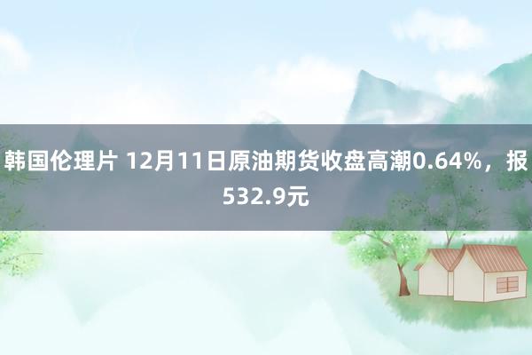 韩国伦理片 12月11日原油期货收盘高潮0.64%，报532.9元