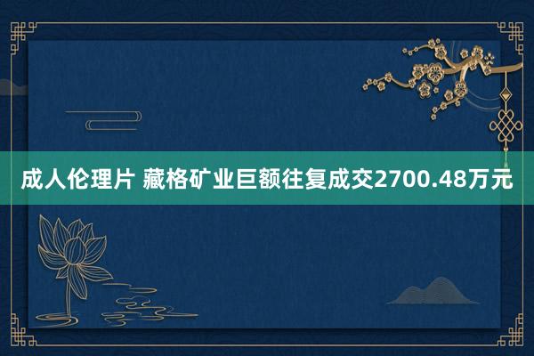 成人伦理片 藏格矿业巨额往复成交2700.48万元