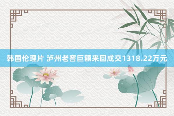 韩国伦理片 泸州老窖巨额来回成交1318.22万元