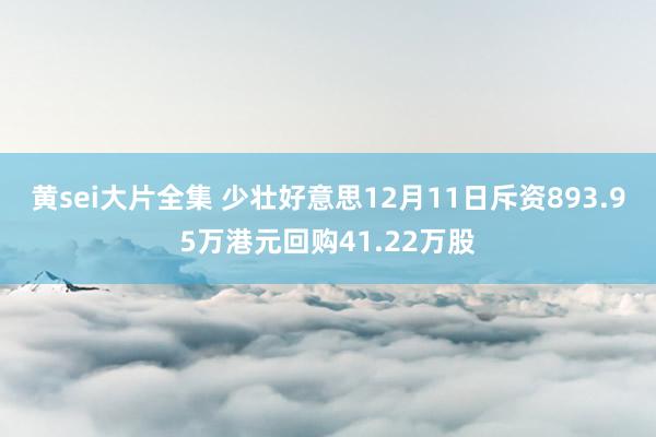 黄sei大片全集 少壮好意思12月11日斥资893.95万港元回购41.22万股