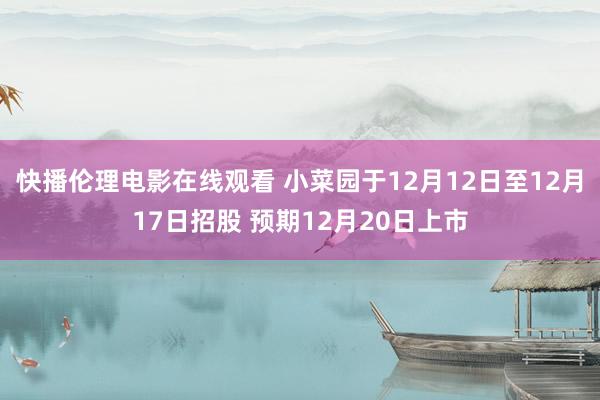 快播伦理电影在线观看 小菜园于12月12日至12月17日招股 预期12月20日上市