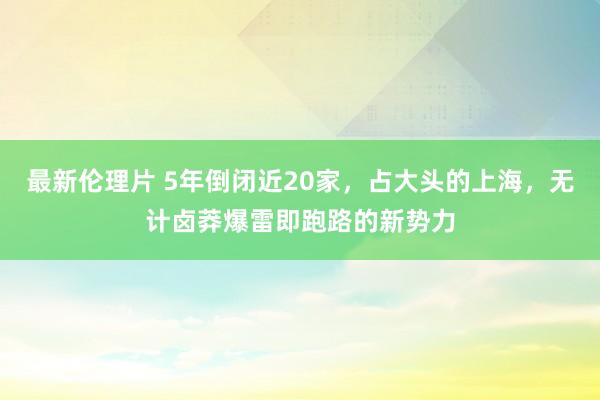 最新伦理片 5年倒闭近20家，占大头的上海，无计卤莽爆雷即跑路的新势力