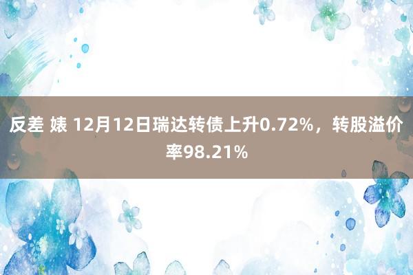 反差 婊 12月12日瑞达转债上升0.72%，转股溢价率98.21%