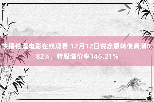 快播伦理电影在线观看 12月12日说念恩转债高潮0.82%，转股溢价率146.21%