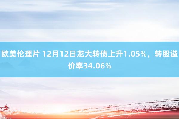 欧美伦理片 12月12日龙大转债上升1.05%，转股溢价率34.06%