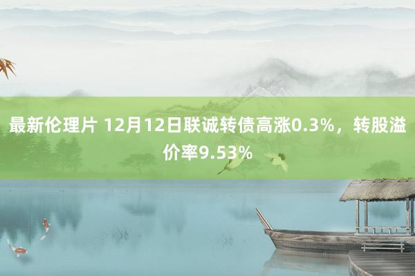 最新伦理片 12月12日联诚转债高涨0.3%，转股溢价率9.53%