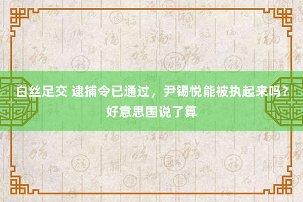 白丝足交 逮捕令已通过，尹锡悦能被执起来吗？好意思国说了算