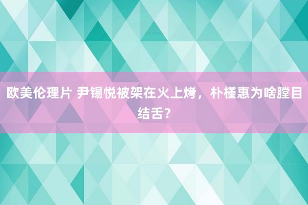 欧美伦理片 尹锡悦被架在火上烤，朴槿惠为啥膛目结舌？