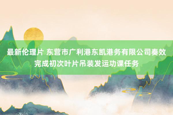 最新伦理片 东营市广利港东凯港务有限公司奏效完成初次叶片吊装发运功课任务