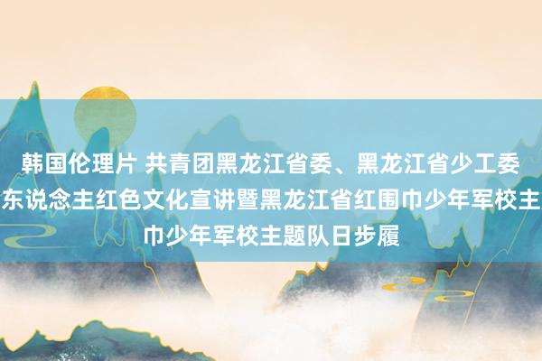 韩国伦理片 共青团黑龙江省委、黑龙江省少工委举办退役军东说念主红色文化宣讲暨黑龙江省红围巾少年军校主题队日步履