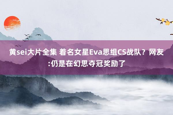 黄sei大片全集 着名女星Eva思组CS战队？网友:仍是在幻思夺冠奖励了