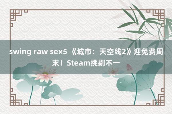 swing raw sex5 《城市：天空线2》迎免费周末！Steam挑剔不一