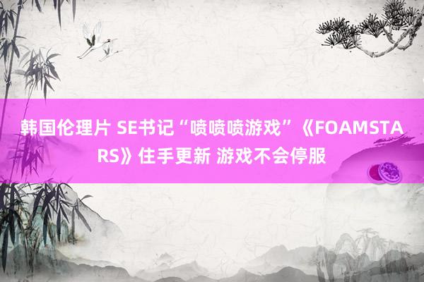 韩国伦理片 SE书记“喷喷喷游戏”《FOAMSTARS》住手更新 游戏不会停服