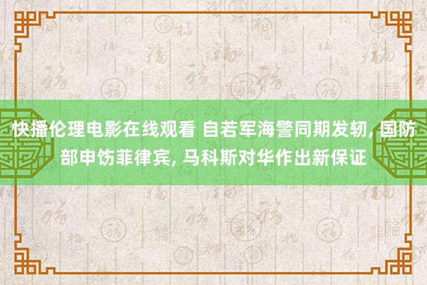 快播伦理电影在线观看 自若军海警同期发轫， 国防部申饬菲律宾， 马科斯对华作出新保证