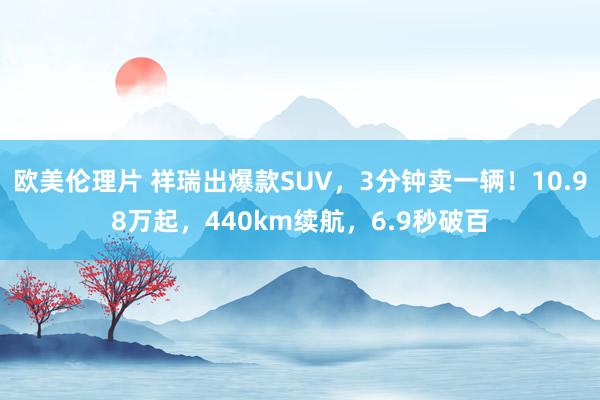 欧美伦理片 祥瑞出爆款SUV，3分钟卖一辆！10.98万起，440km续航，6.9秒破百