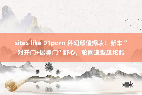 sites like 91porn 科幻颜值爆表！新车“对开门+展翼门”野心，轮圈造型超炫酷