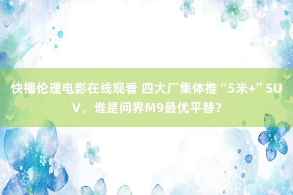 快播伦理电影在线观看 四大厂集体推“5米+”SUV，谁是问界M9最优平替？