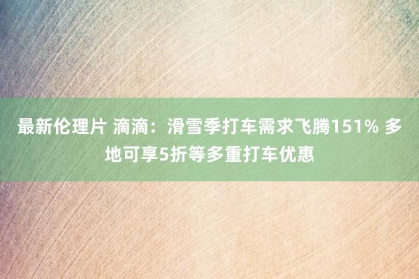 最新伦理片 滴滴：滑雪季打车需求飞腾151% 多地可享5折等多重打车优惠