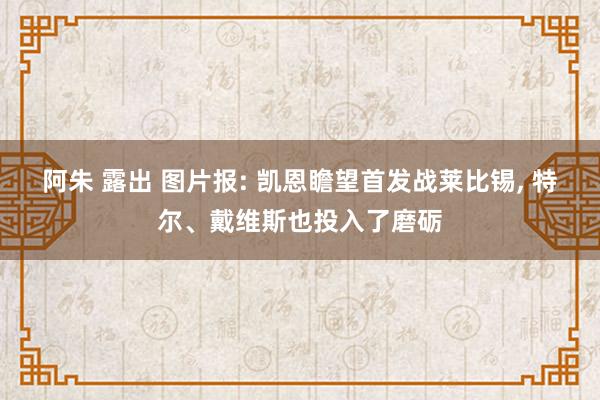 阿朱 露出 图片报: 凯恩瞻望首发战莱比锡， 特尔、戴维斯也投入了磨砺