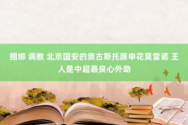 捆绑 调教 北京国安的奥古斯托跟申花莫雷诺 王人是中超最良心外助