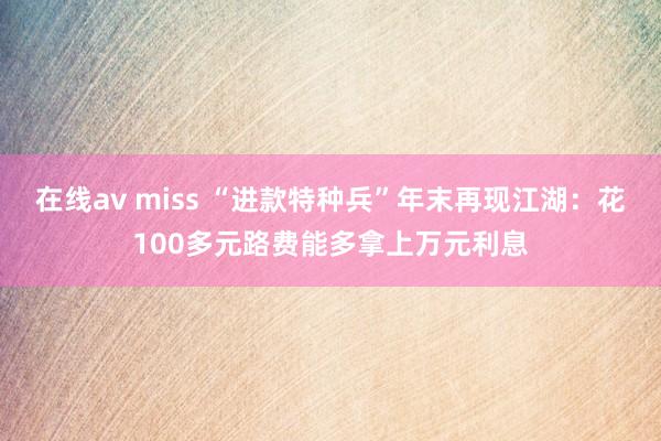 在线av miss “进款特种兵”年末再现江湖：花100多元路费能多拿上万元利息