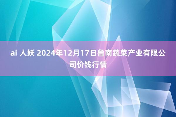 ai 人妖 2024年12月17日鲁南蔬菜产业有限公司价钱行情