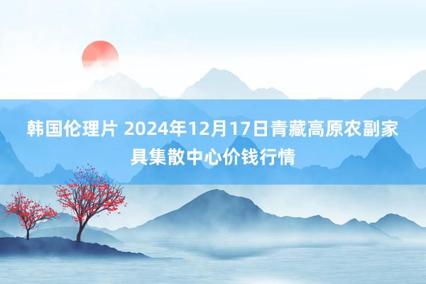 韩国伦理片 2024年12月17日青藏高原农副家具集散中心价钱行情