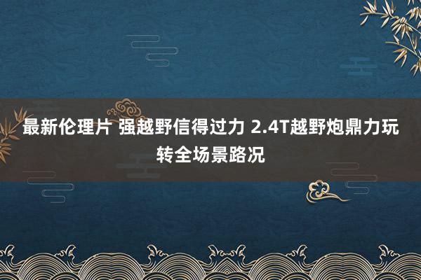 最新伦理片 强越野信得过力 2.4T越野炮鼎力玩转全场景路况