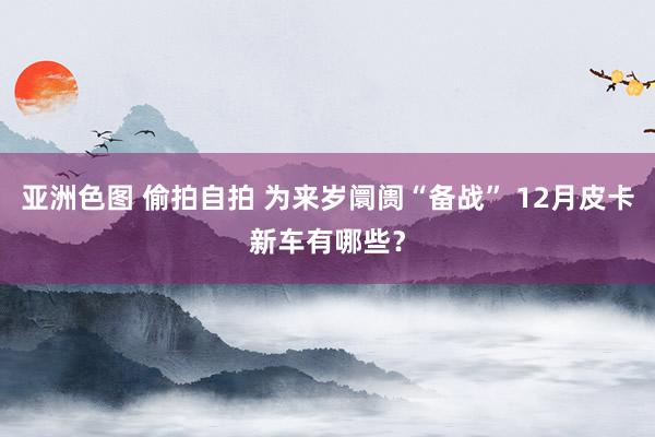 亚洲色图 偷拍自拍 为来岁阛阓“备战” 12月皮卡新车有哪些？