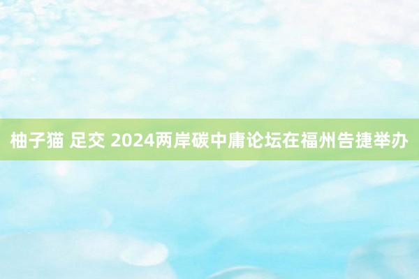 柚子猫 足交 2024两岸碳中庸论坛在福州告捷举办