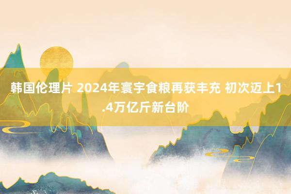 韩国伦理片 2024年寰宇食粮再获丰充 初次迈上1.4万亿斤新台阶