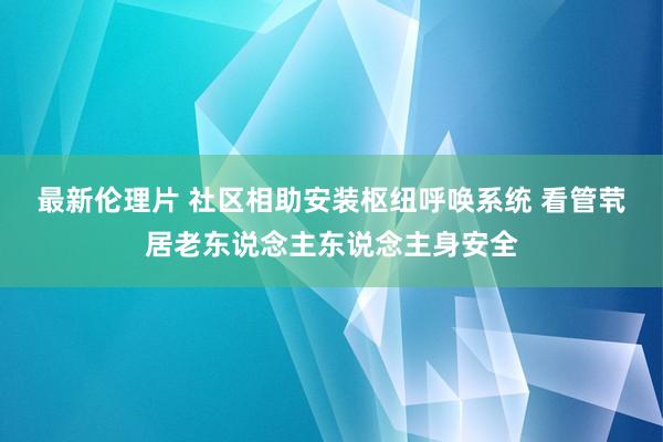 最新伦理片 社区相助安装枢纽呼唤系统 看管茕居老东说念主东说念主身安全