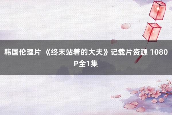 韩国伦理片 《终末站着的大夫》记载片资源 1080P全1集