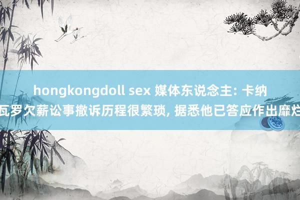 hongkongdoll sex 媒体东说念主: 卡纳瓦罗欠薪讼事撤诉历程很繁琐， 据悉他已答应作出靡烂