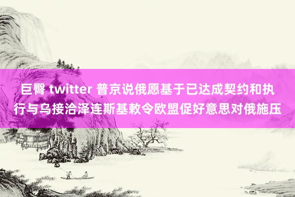 巨臀 twitter 普京说俄愿基于已达成契约和执行与乌接洽　泽连斯基敕令欧盟促好意思对俄施压