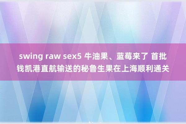 swing raw sex5 牛油果、蓝莓来了 首批钱凯港直航输送的秘鲁生果在上海顺利通关