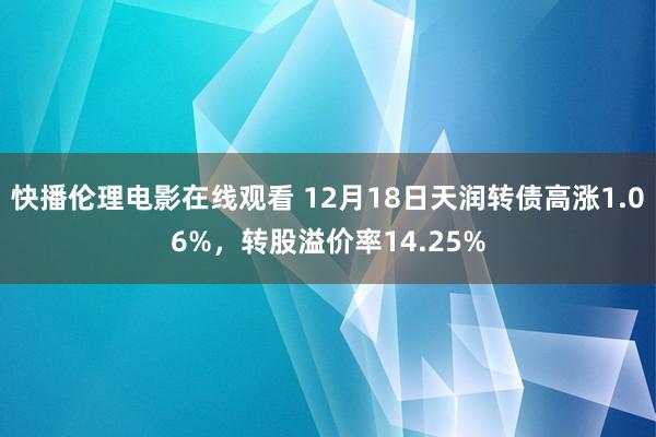 快播伦理电影在线观看 12月18日天润转债高涨1.06%，转股溢价率14.25%