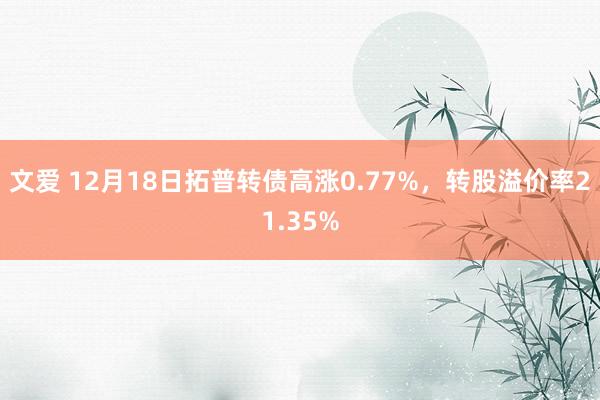 文爱 12月18日拓普转债高涨0.77%，转股溢价率21.35%