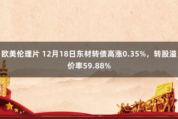 欧美伦理片 12月18日东材转债高涨0.35%，转股溢价率59.88%