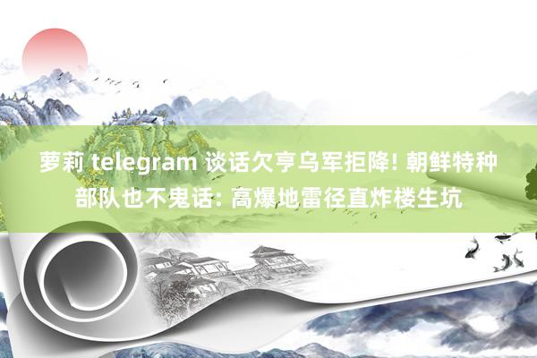 萝莉 telegram 谈话欠亨乌军拒降! 朝鲜特种部队也不鬼话: 高爆地雷径直炸楼生坑