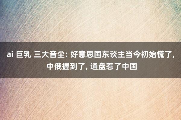 ai 巨乳 三大音尘: 好意思国东谈主当今初始慌了， 中俄握到了， 通盘惹了中国