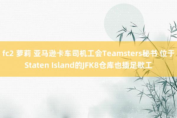 fc2 萝莉 亚马逊卡车司机工会Teamsters秘书 位于Staten Island的JFK8仓库也插足歇工